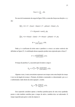 37
, (6).
No caso do levantamento da carga da figura 23(b), a soma das forças nas direções x e y
são:
, (7).
, (8).
, (9).
, (10).
Onde µ é o coeficiente de atrito entre o parafuso e a rosca e as outras variáveis são
definidas na figura 23. A combinação dessas equações produz uma expressão para a força F:
, (11).
O torque de parafuso Tsu necessário para levantar a carga é:
, (12).
Algumas vezes, é mais conveniente expressar esse torque como uma função do avanço
L em vez do ângulo de avanço λ. Portanto, dividindo o numerador e o denominador por cos λ
e substituindo o lado direito da outra equação λ, resulta.
, (13).
Esta expressão considera apenas a interface parafuso-porca de uma rosca quadrada,
porem o colar também contribui para o torque de atrito e também deve ser adicionado. O
torque requerido para girar o colar de empuxo é:
 