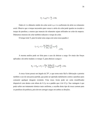38
, (14).
Onde dc é o diâmetro médio do colar axial e µc é o coeficiente de atrito no rolamento
axial. Observe que o torque necessário para vencer o atrito de colar pode igualar ou exceder o
torque do parafuso, a menos que mancais de rolamento sejam utilizados no colar de empuxo.
Diâmetros menores de colar também reduzem o torque de colar.
O torque total Tu para levantar uma carga com uma rosca quadra é
, (15).
A mesma analise pode ser feita para o caso de abaixar a carga. Os sinais das forças
aplicadas e de atrito mudam e o torque Td para abaixar a carga é:
, (16).
A rosca Acme possui um ângulo de 29°, o que torna mais fácil a fabricação e permite
também o uso de uma porca partida, que pode ser apertada radialmente contra o parafuso para
consumir qualquer desgaste existente. Uma rosca Acme pode ser curta (modificada)
disponível com dentes com altura de 0,3.p ou a padrão que é de 0,5.p. Sua vantagem é que
pode sofrer um tratamento térmico mais uniforme, a escolha deste tipo de rosca comum para
os parafusos de potência, pois devem carregar cargas em ambas as direções.
 