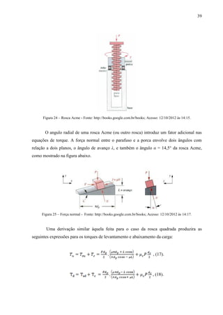 39
Figura 24 – Rosca Acme - Fonte: http://books.google.com.br/books; Acesso: 12/10/2012 às 14:15.
O angulo radial de uma rosca Acme (ou outro rosca) introduz um fator adicional nas
equações de torque. A força normal entre o parafuso e a porca envolve dois ângulos com
relação a dois planos, o ângulo de avanço λ, e também o ângulo α = 14,5° da rosca Acme,
como mostrado na figura abaixo.
Figura 25 – Força normal - Fonte: http://books.google.com.br/books; Acesso: 12/10/2012 às 14:17.
Uma derivação similar àquela feita para o caso da rosca quadrada produzira as
seguintes expressões para os torques de levantamento e abaixamento da carga:
, (17).
, (18).
 