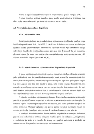 40
Ambas as equações se reduzem àquelas da rosca quadrada quando o angulo α= 0.
A rosca botaréu é aplicada quando a carga axial é unidirecional, e é utilizada para
obter maior resistência na raiz que apresente nas outras roscas citadas.
3.4. Propriedades de parafusos de potência
3.4.1. Coeficiente de atrito
Experimentos indicam que o coeficiente de atrito em uma combinação parafuso-porca
lubrificado por óleo vale de 0,15 ± 0,055. O coeficiente de átrio em um mancal axial simples
(que não roda) é aproximadamente o mesmo que aquele em roscas. Aço sobre bronze ou aço
sobre ferro fundido são combinações comuns para este tipo de mancal. Se um mancal de
elemento rolante for usado com arruela axial, seu coeficiente de atrito será de cerca de 1/10
daquele de mancais simples (isto é, 001 a 0,02).
3.4.2 Autotravamamento e retrocionamento de parafusos de potencia
O termo autotravamento se refere à condição na qual um parafuso não pode ser girado
pela aplicação de uma força axial (não um torque) a porca, se qual for a sua magnitude. Em
outras palavras um parafuso autotravante suportará a carga no lugar sem aplicação de torque.
Ele não necessita um freio para manter a carga. Esta é uma condição bastante útil. Por
exemplo, se você erguesse o seu carro com um macaco que não fosse autotravante, tão logo
você deixasse a alavanca do macaco livre, o carro iria descer o macaco sozinho. Você teria
que ser muito rápido com a alavanca de rodas para mudar um pneu neste caso.
A situação oposta à de autotravamento é aquela de um parafuso que pode ser acionado
por trás, o que significa que, empurrada axialmente, a porca faz com que o parafuso gire. Se
bem isso seja de valor nulo para aplicações em macacos, esta é uma qualidade desejável em
outras aplicações. Qualquer aplicação em que se queira converter movimento linear em
movimento circular é candidata a ter esse tipo de parafuso de avanço como solução.
A condição de autotravamento de um parafuso de potencia ou avanço é facilmente
prevista se o coeficiente de atrito de uma junta parafuso-porca for conhecido. A relação entre
o coeficiente de atrito e o ângulo de avanço do parafuso determina a condição de
autotravamento. Um parafuso funcionara com autotravamento se:
 