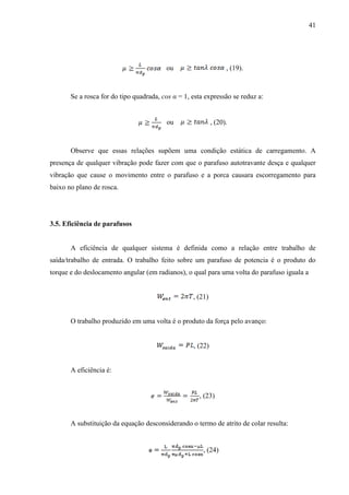 41
ou , (19).
Se a rosca for do tipo quadrada, cos α = 1, esta expressão se reduz a:
ou , (20).
Observe que essas relações supõem uma condição estática de carregamento. A
presença de qualquer vibração pode fazer com que o parafuso autotravante desça e qualquer
vibração que cause o movimento entre o parafuso e a porca causara escorregamento para
baixo no plano de rosca.
3.5. Eficiência de parafusos
A eficiência de qualquer sistema é definida como a relação entre trabalho de
saída/trabalho de entrada. O trabalho feito sobre um parafuso de potencia é o produto do
torque e do deslocamento angular (em radianos), o qual para uma volta do parafuso iguala a
, (21)
O trabalho produzido em uma volta é o produto da força pelo avanço:
, (22)
A eficiência é:
, (23)
A substituição da equação desconsiderando o termo de atrito de colar resulta:
, (24)
 