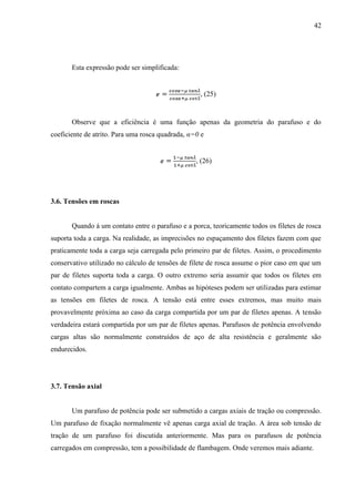 42
Esta expressão pode ser simplificada:
, (25)
Observe que a eficiência é uma função apenas da geometria do parafuso e do
coeficiente de atrito. Para uma rosca quadrada, α=0 e
, (26)
3.6. Tensões em roscas
Quando á um contato entre o parafuso e a porca, teoricamente todos os filetes de rosca
suporta toda a carga. Na realidade, as imprecisões no espaçamento dos filetes fazem com que
praticamente toda a carga seja carregada pelo primeiro par de filetes. Assim, o procedimento
conservativo utilizado no cálculo de tensões de filete de rosca assume o pior caso em que um
par de filetes suporta toda a carga. O outro extremo seria assumir que todos os filetes em
contato compartem a carga igualmente. Ambas as hipóteses podem ser utilizadas para estimar
as tensões em filetes de rosca. A tensão está entre esses extremos, mas muito mais
provavelmente próxima ao caso da carga compartida por um par de filetes apenas. A tensão
verdadeira estará compartida por um par de filetes apenas. Parafusos de potência envolvendo
cargas altas são normalmente construídos de aço de alta resistência e geralmente são
endurecidos.
3.7. Tensão axial
Um parafuso de potência pode ser submetido a cargas axiais de tração ou compressão.
Um parafuso de fixação normalmente vê apenas carga axial de tração. A área sob tensão de
tração de um parafuso foi discutida anteriormente. Mas para os parafusos de potência
carregados em compressão, tem a possibilidade de flambagem. Onde veremos mais adiante.
 