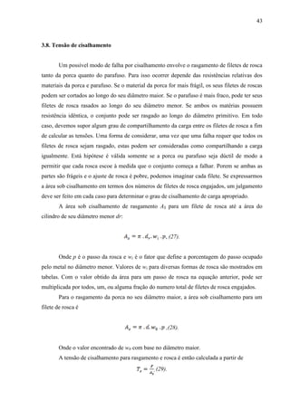 43
3.8. Tensão de cisalhamento
Um possível modo de falha por cisalhamento envolve o rasgamento de filetes de rosca
tanto da porca quanto do parafuso. Para isso ocorrer depende das resistências relativas dos
materiais da porca e parafuso. Se o material da porca for mais frágil, os seus filetes de roscas
podem ser cortados ao longo do seu diâmetro maior. Se o parafuso é mais fraco, pode ter seus
filetes de rosca rasados ao longo do seu diâmetro menor. Se ambos os matérias possuem
resistência idêntica, o conjunto pode ser rasgado ao longo do diâmetro primitivo. Em todo
caso, devemos supor algum grau de compartilhamento da carga entre os filetes de rosca a fim
de calcular as tensões. Uma forma de considerar, uma vez que uma falha requer que todos os
filetes de rosca sejam rasgado, estas podem ser consideradas como compartilhando a carga
igualmente. Está hipótese é válida somente se a porca ou parafuso seja dúctil de modo a
permitir que cada rosca escoe à medida que o conjunto começa a falhar. Porem se ambas as
partes são frágeis e o ajuste de rosca é pobre, podemos imaginar cada filete. Se expressarmos
a área sob cisalhamento em termos dos números de filetes de rosca engajados, um julgamento
deve ser feito em cada caso para determinar o grau de cisalhamento de carga apropriado.
A área sob cisalhamento de rasgamento AS para um filete de rosca até a área do
cilindro de seu diâmetro menor dr:
, (27).
Onde p é o passo da rosca e wi é o fator que define a porcentagem do passo ocupado
pelo metal no diâmetro menor. Valores de wi para diversas formas de rosca são mostrados em
tabelas. Com o valor obtido da área para um passo de rosca na equação anterior, pode ser
multiplicada por todos, um, ou alguma fração do numero total de filetes de rosca engajados.
Para o rasgamento da porca no seu diâmetro maior, a área sob cisalhamento para um
filete de rosca é
,(28).
Onde o valor encontrado de w0 com base no diâmetro maior.
A tensão de cisalhamento para rasgamento e rosca é então calculada a partir de
, (29).
 