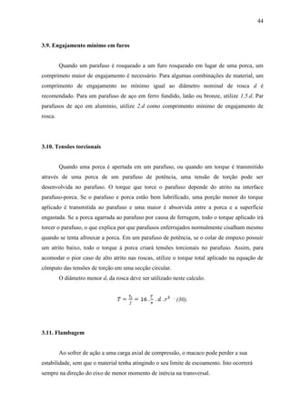 44
3.9. Engajamento mínimo em furos
Quando um parafuso é rosqueado a um furo rosqueado em lugar de uma porca, um
comprimeto maior de engajamento é necessário. Para algumas combinações de material, um
comprimento de engajamento no mínimo igual ao diâmetro nominal de rosca d é
recomendado. Para um parafuso de aço em ferro fundido, latão ou bronze, utilize 1,5.d. Par
parafusos de aço em alumínio, utilize 2.d como comprimento mínimo de engajamento de
rosca.
3.10. Tensões torcionais
Quando uma porca é apertada em um parafuso, ou quando um torque é transmitido
através de uma porca de um parafuso de potência, uma tensão de torção pode ser
desenvolvida no parafuso. O torque que torce o parafuso depende do atrito na interface
parafuso-porca. Se o parafuso e porca estão bem lubrificado, uma porção menor do torque
aplicado é transmitida ao parafuso e uma maior é absorvida entre a porca e a superfície
engastada. Se a porca agarrada ao parafuso por causa de ferrugem, todo o torque aplicado irá
torcer o parafuso, o que explica por que parafusos enferrujados normalmente cisalham mesmo
quando se tenta afrouxar a porca. Em um parafuso de potência, se o colar de empuxo possuir
um atrito baixo, todo o torque á porca criará tensões torcionais no parafuso. Assim, para
acomodar o pior caso de alto atrito nas roscas, utilize o torque total aplicado na equação de
cômputo das tensões de torção em uma secção circular.
O diâmetro menor dr da rosca deve ser utilizado neste calculo.
,
(30).
3.11. Flambagem
Ao sofrer de ação a uma carga axial de compressão, o macaco pode perder a sua
estabilidade, sem que o material tenha atingindo o seu limite de escoamento. Isto ocorrerá
sempre na direção do eixo de menor momento de inércia na transversal.
 