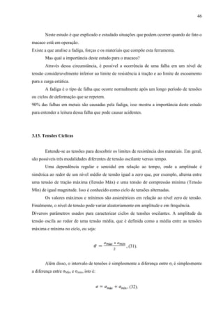46
Neste estudo é que explicado e estudado situações que podem ocorrer quando de fato o
macaco está em operação.
Existe a que analise a fadiga, forças e os materiais que compõe esta ferramenta.
Mas qual a importância deste estudo para o macaco?
Através dessa circunstância, é possível a ocorrência de uma falha em um nível de
tensão consideravelmente inferior ao limite de resistência à tração e ao limite de escoamento
para a carga estática.
A fadiga é o tipo de falha que ocorre normalmente após um longo período de tensões
ou ciclos de deformação que se repetem.
90% das falhas em metais são causadas pela fadiga, isso mostra a importância deste estudo
para entender a leitura dessa falha que pode causar acidentes.
3.13. Tensões Cíclicas
Entende-se as tensões para descobrir os limites de resistência dos materiais. Em geral,
são possíveis três modalidades diferentes de tensão oscilante versus tempo.
Uma dependência regular e senoidal em relação ao tempo, onde a amplitude é
simétrica ao redor de um nível médio de tensão igual a zero que, por exemplo, alterna entre
uma tensão de tração máxima (Tensão Máx) e uma tensão de compressão mínima (Tensão
Mín) de igual magnitude. Isso é conhecido como ciclo de tensões alternadas.
Os valores máximos e mínimos são assimétricos em relação ao nível zero de tensão.
Finalmente, o nível de tensão pode variar aleatoriamente em amplitude e em frequência.
Diversos parâmetros usados para caracterizar ciclos de tensões oscilantes. A amplitude da
tensão oscila ao redor de uma tensão média, que é definida como a média entre as tensões
máxima e mínima no ciclo, ou seja:
, (31).
Além disso, o intervalo de tensões é simplesmente a diferença entre σi é simplesmente
a diferença entre σMáx e σmín, isto é:
, (32).
 