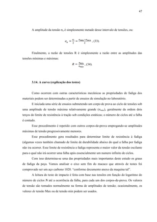 47
A amplitude da tensão σa é simplesmente metade desse intervalo de tensões, ou:
, (33).
Finalmente, a razão de tensões R é simplesmente a razão entre as amplitudes das
tensões mínimas e máximas:
, (34).
3.14. A curva (explicação dos testes)
Como ocorrem com outras características mecânicas as propriedades de fadiga dos
materiais podem ser determinadas a partir de ensaios de simulação no laboratório.
E iniciada uma série de ensaios submetendo um corpo de prova ao ciclo de tensões sob
uma amplitude de tensão máxima relativamente grande (σmáx), geralmente da ordem dois
terços do limite de resistência à tração sob condições estáticas; o número de ciclos até a falha
é contado.
Esse procedimento é repetido com outros corpos-de-prova empregando-se amplitudes
máximas de tensão progressivamente menores.
Esse procedimento gera resultados para determinar limite de resistência à fadiga
(algumas vezes também chamado de limite de durabilidade abaixo do qual a falha por fadiga
não ira ocorrer. Esse limite de resistência a fadiga representa o maior valor da tensão oscilante
para o qual não irá ocorrer uma falha após essencialmente um numero infinito de ciclos.
Com isso determina-se uma das propriedades mais importantes deste estudo os graus
de fadiga da peça. Vamos analisar o eixo sem fim do macaco que através de testes foi
comprovado ser um aço carbono 1020. “conforme documento anexo da maquina tal”.
A leitura do teste de impacto é feita com base nas tensões em função do logaritmo do
número de ciclos N até a ocorrência da falha, para cada um dos corpos-de-prova. Os valores
de tensão são tomados normalmente na forma de amplitudes de tensão; ocasionalmente, os
valores de tensão Max ou de tensão min podem ser usados.
 