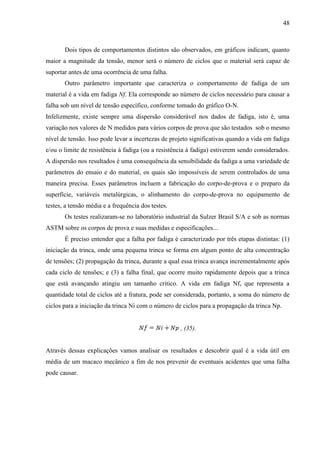 48
Dois tipos de comportamentos distintos são observados, em gráficos indicam, quanto
maior a magnitude da tensão, menor será o número de ciclos que o material será capaz de
suportar antes de uma ocorrência de uma falha.
Outro parâmetro importante que caracteriza o comportamento de fadiga de um
material é a vida em fadiga Nf. Ela corresponde ao número de ciclos necessário para causar a
falha sob um nível de tensão específico, conforme tomado do gráfico O-N.
Infelizmente, existe sempre uma dispersão considerável nos dados de fadiga, isto é, uma
variação nos valores de N medidos para vários corpos de prova que são testados sob o mesmo
nível de tensão. Isso pode levar a incertezas de projeto significativas quando a vida em fadiga
e/ou o limite de resistência à fadiga (ou a resistência à fadiga) estiverem sendo considerados.
A dispersão nos resultados é uma consequência da sensibilidade da fadiga a uma variedade de
parâmetros do ensaio e do material, os quais são impossíveis de serem controlados de uma
maneira precisa. Esses parâmetros incluem a fabricação do corpo-de-prova e o preparo da
superfície, variáveis metalúrgicas, o alinhamento do corpo-de-prova no equipamento de
testes, a tensão média e a frequência dos testes.
Os testes realizaram-se no laboratório industrial da Sulzer Brasil S/A e sob as normas
ASTM sobre os corpos de prova e suas medidas e especificações...
É preciso entender que a falha por fadiga é caracterizado por três etapas distintas: (1)
iniciação da trinca, onde uma pequena trinca se forma em algum ponto de alta concentração
de tensões; (2) propagação da trinca, durante a qual essa trinca avança incrementalmente após
cada ciclo de tensões; e (3) a falha final, que ocorre muito rapidamente depois que a trinca
que está avançando atingiu um tamanho critico. A vida em fadiga Nf, que representa a
quantidade total de ciclos até a fratura, pode ser considerada, portanto, a soma do número de
ciclos para a iniciação da trinca Ni com o número de ciclos para a propagação da trinca Np.
, (35).
Através dessas explicações vamos analisar os resultados e descobrir qual é a vida útil em
média de um macaco mecânico a fim de nos prevenir de eventuais acidentes que uma falha
pode causar.
 