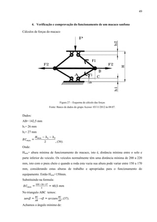 49
4. Verificação e comprovação do funcionamento de um macaco sanfona
Cálculos de forças do macaco
Figura 27 – Esquema de cálculo das forças
Fonte: Banco de dados do grupo Acesso: 03/11/2012 às 08:07.
Dados:
AB= 142,5 mm
h1= 26 mm
h2= 27 mm
, (36).
Onde:
Hmin= altura mínima de funcionamento do macaco, isto é, distância mínima entre o solo e
parte inferior do veiculo. Os veículos normalmente têm uma distância mínima de 200 a 220
mm, isto com o pneu cheio e quando a roda esta vazia sua altura pode variar entre 150 a 170
mm, considerando estas alturas de trabalho e apropriadas para o funcionamento do
equipamento. Então Hmin=150mm.
Substituindo na formula:
No triangulo ABC temos:
→ , (37).
Achamos o ângulo mínimo de:
 