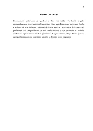 5
AGRADECIMENTOS
Primeiramente gostaríamos de agradecer a Deus pela saúde, pela família e pelas
oportunidades que tem proporcionado em nossas vidas, segundo as nossas namoradas, família
e amigos que nos apoiaram e compreenderam no decorrer desses anos de estudos, aos
professores que compartilharam os seus conhecimentos e nos ensinaram as matérias
acadêmicas e profissionais, por fim, gostaríamos de agradecer aos colegas de sala que nos
acompanharam e aos que pararam no caminho no decorrer desses cinco anos.
 