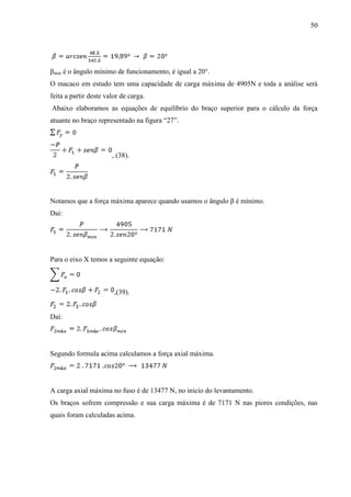 50
βmin é o ângulo mínimo de funcionamento, é igual a 20°.
O macaco em estudo tem uma capacidade de carga máxima de 4905N e toda a análise será
feita a partir deste valor de carga.
Abaixo elaboramos as equações de equilíbrio do braço superior para o cálculo da força
atuante no braço representado na figura “27”.
, (38).
Notamos que a força máxima aparece quando usamos o ângulo β é mínimo.
Daí:
Para o eixo X temos a seguinte equação:
,(39).
Daí:
Segundo formula acima calculamos a força axial máxima.
A carga axial máxima no fuso é de 13477 N, no inicio do levantamento.
Os braços sofrem compressão e sua carga máxima é de 7171 N nas piores condições, nas
quais foram calculadas acima.
 