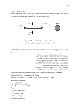 51
4.1. Resistência no fuso
O fuso irá sofrer as tensões de tração e compressão mostradas na figura a seguir e mais abaixo
o esquema para cálculo da resistência será apresentado a seguir.
Figura 28 – Esquema de cálculo da resistência do fuso 5
Fonte: Banco de dados do grupo Acesso: 03/11/2012 às 18:23.
Conforme livro projetos de maquinas de autor Robert L. Norton Edição 2 pagina 213 o autor
diz:
“Os pontos mais prováveis de falha são os elos por
flambagem, os furos nos mancais onde são inseridos
os pinos, os pinos de conexão por cisalhamento, os
dentes das engrenagens por flexão e o parafuso por
tração. Há dois conjuntos de elos, um conjunto de
cada lado. Considere que os dois lados compartilham
o carregamento igualmente. Um macaco é
tipicamente usado por poucos ciclos durante sua vida
útil, e portanto uma analise estática é apropriada.”
Foi escolhido o diâmetro nominal da rosca dn= 12 mm, diâmetro médio dm= 10,5 mm,
diâmetro interno di= 9 mm e o passo P= 3 mm.
Pra tal peça escolhemos o aço 1020 que tem σr= 390 MPa e σe= 210 MPa.
A resistência é dada por:
,(40).
Onde:
σeq = tensão equivalente
σT = tensão de tração
τT = tensão de torção
[σ] = tensão admissível
 