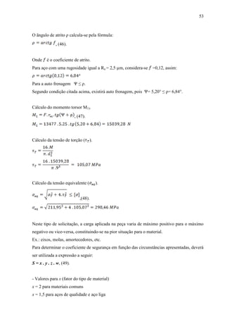 53
O ângulo de atrito ρ calcula-se pela fórmula:
, (46).
Onde é o coeficiente de atrito.
Para aço com uma rugosidade igual a Ra = 2,5 µm, considera-se =0,12, assim:
Para a auto frenagem Ψ ≤ ρ.
Segundo condição citada acima, existirá auto frenagem, pois Ψ= 5,20° ≤ ρ= 6,84°.
Cálculo do momento torsor M1).
, (47).
Cálculo da tensão de torção ( ).
Cálculo da tensão equivalente ( ).
,(48).
Neste tipo de solicitação, a carga aplicada na peça varia de máximo positivo para o máximo
negativo ou vice-versa, constituindo-se na pior situação para o material.
Ex.: eixos, molas, amortecedores, etc.
Para determinar o coeficiente de segurança em função das circunstâncias apresentadas, deverá
ser utilizada a expressão a seguir:
S = x . y . z . w, (49).
- Valores para x (fator do tipo de material)
x = 2 para materiais comuns
x = 1,5 para aços de qualidade e aço liga
 