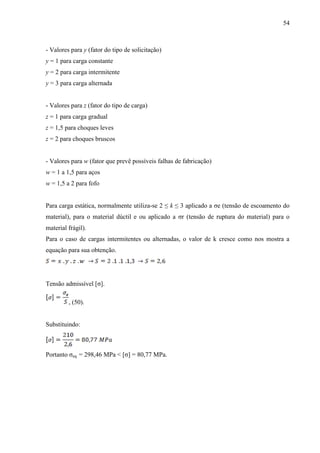 54
- Valores para y (fator do tipo de solicitação)
y = 1 para carga constante
y = 2 para carga intermitente
y = 3 para carga alternada
- Valores para z (fator do tipo de carga)
z = 1 para carga gradual
z = 1,5 para choques leves
z = 2 para choques bruscos
- Valores para w (fator que prevê possíveis falhas de fabricação)
w = 1 a 1,5 para aços
w = 1,5 a 2 para fofo
Para carga estática, normalmente utiliza-se 2 ≤ k ≤ 3 aplicado a σe (tensão de escoamento do
material), para o material dúctil e ou aplicado a σr (tensão de ruptura do material) para o
material frágil).
Para o caso de cargas intermitentes ou alternadas, o valor de k cresce como nos mostra a
equação para sua obtenção.
Tensão admissível [σ].
, (50).
Substituindo:
Portanto σeq = 298,46 MPa < [σ] = 80,77 MPa.
 
