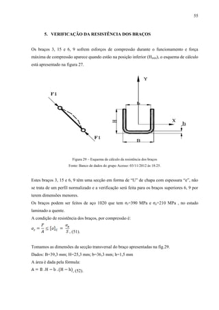 55
5. VERIFICAÇÃO DA RESISTÊNCIA DOS BRAÇOS
Os braços 3, 15 e 6, 9 sofrem esforços de compressão durante o funcionamento e força
máxima de compressão aparece quando estão na posição inferior (Hmín), o esquema de cálculo
está apresentado na figura 27.
Figura 29 – Esquema de cálculo da resistência dos braços
Fonte: Banco de dados do grupo Acesso: 03/11/2012 às 18:25.
Estes braços 3, 15 e 6, 9 têm uma secção em forma de “U” de chapa com espessura “e”, não
se trata de um perfil normalizado e a verificação será feita para os braços superiores 6, 9 por
terem dimensões menores.
Os braços podem ser feitos de aço 1020 que tem σr=390 MPa e σe=210 MPa , no estado
laminado a quente.
A condição de resistência dos braços, por compressão é:
, (51).
Tomamos as dimensões da secção transversal do braço apresentadas na fig.29.
Dados: B=39,3 mm; H=25,3 mm; b=36,3 mm; h=1,5 mm
A área é dada pela fórmula:
, (52).
 