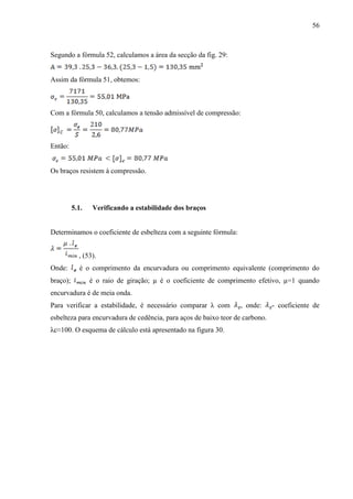 56
Segundo a fórmula 52, calculamos a área da secção da fig. 29:
Assim da fórmula 51, obtemos:
Com a fórmula 50, calculamos a tensão admissível de compressão:
Então:
Os braços resistem à compressão.
5.1. Verificando a estabilidade dos braços
Determinamos o coeficiente de esbelteza com a seguinte fórmula:
, (53).
Onde: é o comprimento da encurvadura ou comprimento equivalente (comprimento do
braço); é o raio de giração; µ é o coeficiente de comprimento efetivo, µ=1 quando
encurvadura é de meia onda.
Para verificar a estabilidade, é necessário comparar λ com , onde: - coeficiente de
esbelteza para encurvadura de cedência, para aços de baixo teor de carbono.
λc≈100. O esquema de cálculo está apresentado na figura 30.
 