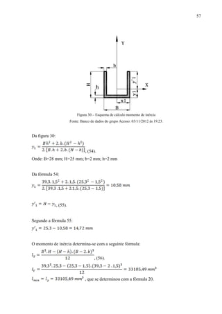 57
Figura 30 – Esquema de cálculo momento de inércia
Fonte: Banco de dados do grupo Acesso: 03/11/2012 às 19:23.
Da figura 30:
, (54).
Onde: B=28 mm; H=25 mm; b=2 mm; h=2 mm
Da fórmula 54:
, (55).
Segundo a fórmula 55:
O momento de inércia determina-se com a seguinte fórmula:
, (56).
, que se determinou com a fórmula 20.
 
