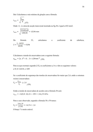 58
Daí: Calculamos o raio mínimo de giração com a fórmula:
, (57)
Onde: A - é a área da secção transversal mostrada na fig.30, é igual a 652 mm2.
Da fórmula 53, calculamos o coeficiente de esbelteza,
Calculamos a tensão de encurvadura com a seguinte fórmula:
, (58).
Para os aços normais segundo [15], os coeficientes a, b e c têm os seguintes valores:
a=0; b=-0,818; c=289
Se o coeficiente de segurança das tensões de encurvadura for maior que 2,6, então a estrutura
resiste à encurvadura:
, (59).
Então a tensão de encurvadura de acordo com a fórmula 58 será:
Para o caso observado, segundo a fórmula 58 e 59 temos:
O braço 7 é muito estável.
 