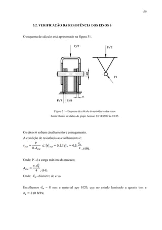 59
5.2. VERIFICAÇÃO DA RESISTÊNCIA DOS EIXOS 6
O esquema de cálculo está apresentado na figura 31.
Figura 31 – Esquema de cálculo da resistência dos eixos
Fonte: Banco de dados do grupo Acesso: 03/11/2012 às 18:25.
Os eixos 6 sofrem cisalhamento e esmagamento.
A condição de resistência ao cisalhamento é:
, (60).
Onde: P - é a carga máxima do macaco;
, (61).
Onde: - diâmetro do eixo
Escolhemos = 8 mm e material aço 1020, que no estado laminado a quente tem e
.
 