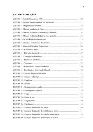 6
LISTA DE ILUSTRAÇÕES
FIGURA 1 – Foto Galileu século 1590………………………………………………............ 20
FIGURA 2 – Imagem da capa da obra “As Mecânicas”…………………………............ 21
FIGURA 3 – Diagrama de Mersenne……...………………………………………................. 22
FIGURA 4 – Macaco Mecânico de Fuso……………………………………………............... 23
FIGURA 5 – Macaco Mecânico (Automotivo) Sanfonado…………………………........... 24
FIGURA 6 – Macaco Hidráulico Industrial (tipo garrafa)..…………………………........... 24
FIGURA 7 – Jacaré Hidráulico Automotivo………………………………….……............... 25
FIGURA 8 – Jacaré de Transmissão Automotiva…………………………………............. 25
FIGURA 9 – Guincho Hidráulico Automotivo………………………….……………........... 26
FIGURA 10 – Cavalete de Apoio……………………………………………………............... 26
FIGURA 11 – Elevador Automotivo………………………………………..………............... 27
FIGURA 12 – Transpalete Hidráulico………………………………………………............... 28
FIGURA 13 – Hidráulico tipo Unha………………………………………………….............. 28
FIGURA 14 – Tartaruga…………………………………….………………………................. 29
FIGURA 15 – Empilhadeira Hidráulica Manual…………………………………................. 29
FIGURA 16 – Empilhadeira Motorizada Manual…………………………………............... 30
FIGURA 17 – Sistema da prensa hidráulica...................................................................... 32
FIGURA 18 – Macaco Hidráulico..................................................................................... 32
FIGURA 19 – Parafusos.................................................................................................... 33
FIGURA 20 – Roscas........................................................................................................ 34
FIGURA 21 – Roscas simples / dupla............................................................................... 34
FIGURA 22 – Roscas passo – avanço............................................................................... 35
FIGURA 23 – Forças......................................................................................................... 36
FIGURA 24 – Rosca Acme............................................................................................... 39
FIGURA 25 – Força normal.............................................................................................. 39
FIGURA 26 – Flambagem................................................................................................. 45
FIGURA 27 – Esquema do cálculos das forças................................................................. 49
FIGURA 28 – Esquema do cálculos da resistência do fuso 5........................................... 51
FIGURA 29 – Esquema do cálculos da resistência dos braços......................................... 55
FIGURA 30 – Esquema do cálculos do momento de inércia............................................ 57
 