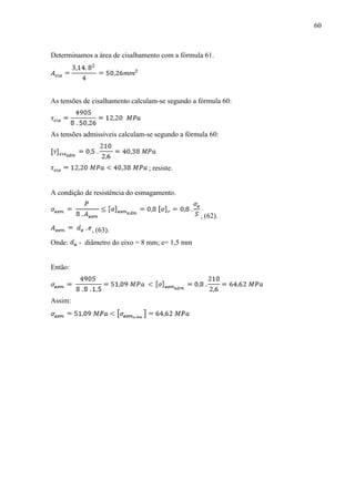 60
Determinamos a área de cisalhamento com a fórmula 61.
As tensões de cisalhamento calculam-se segundo a fórmula 60:
As tensões admissíveis calculam-se segundo a fórmula 60:
; resiste.
A condição de resistência do esmagamento.
, (62).
, (63).
Onde: - diâmetro do eixo = 8 mm; e= 1,5 mm
Então:
Assim:
 