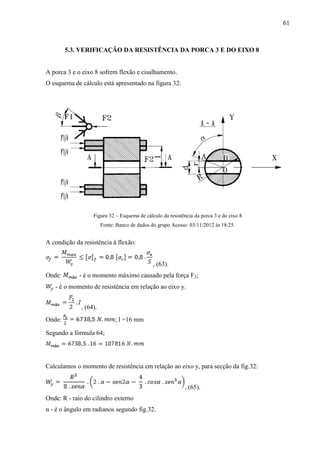 61
5.3. VERIFICAÇÃO DA RESISTÊNCIA DA PORCA 3 E DO EIXO 8
A porca 3 e o eixo 8 sofrem flexão e cisalhamento.
O esquema de cálculo está apresentado na figura 32:
Figura 32 – Esquema de cálculo da resistência da porca 3 e do eixo 8
Fonte: Banco de dados do grupo Acesso: 03/11/2012 às 18:25.
A condição da resistência à flexão:
, (63).
Onde: - é o momento máximo causado pela força F2;
- é o momento de resistência em relação ao eixo y.
, (64).
Onde: ; l =16 mm
Segundo a fórmula 64;
Calculamos o momento de resistência em relação ao eixo y, para secção da fig.32:
, (65).
Onde: R - raio do cilindro externo
α - é o ângulo em radianos segundo fig.32.
 