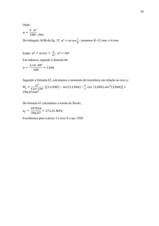62
Onde:
, (66).
Do triângulo AOB da fig. 32. ; tomamos R=12 mm; r=6 mm
Então:
Em radianos segundo a fórmula 66,
Segundo a fórmula 65, calculamos o momento de resistência em relação ao eixo y;
Da formula 63 calculamos a tensão de flexão,
Escolhemos para a porca 3 e eixo 8 o aço 1020.
 