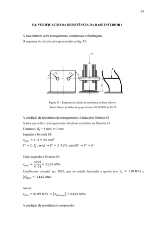 63
5.4. VERIFICAÇÃO DA RESISTÊNCIA DA BASE INFERIOR 1
A base inferior sofre esmagamento, compressão e flambagem.
O esquema de cálculo está apresentado na fig. 33:
Figura 33 – Esquema de cálculo da resistência da base inferior 1
Fonte: Banco de dados do grupo Acesso: 03/11/2012 às 18:25.
A condição da resistência de esmagamento: é dada pela fórmula 62
A área que sofre o esmagamento calcula-se com base na fórmula 63
Tomamos, = 8 mm; e=3 mm.
Segundo a fórmula 63:
Então segundo a fórmula 62:
Escolhemos material aço 1020, que no estado laminado a quente tem e
Assim:
A condição de resistência à compressão:
 
