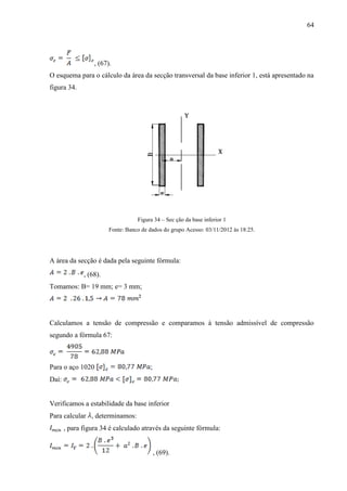 64
, (67).
O esquema para o cálculo da área da secção transversal da base inferior 1, está apresentado na
figura 34.
Figura 34 – Sec ção da base inferior 1
Fonte: Banco de dados do grupo Acesso: 03/11/2012 às 18:25.
A área da secção é dada pela seguinte fórmula:
, (68).
Tomamos: B= 19 mm; e= 3 mm;
Calculamos a tensão de compressão e comparamos à tensão admissível de compressão
segundo a fórmula 67:
Para o aço 1020 ;
Daí:
Verificamos a estabilidade da base inferior
Para calcular , determinamos:
, para figura 34 é calculado através da seguinte fórmula:
, (69).
 