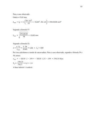 65
Para o caso observado:
Onde a=15,65 mm
Segundo a fórmula 57:
Segundo a fórmula 53:
Por isso calculamos a tensão de encurvadura. Para o caso observado, segundo a fórmula 58 e
59, temos:
A base inferior 1 é estável.
 