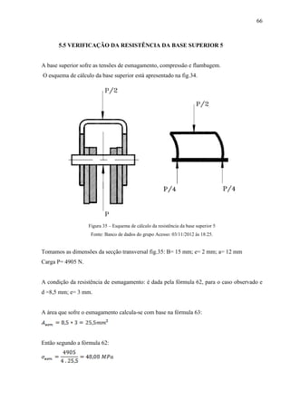 66
5.5 VERIFICAÇÃO DA RESISTÊNCIA DA BASE SUPERIOR 5
A base superior sofre as tensões de esmagamento, compressão e flambagem.
O esquema de cálculo da base superior está apresentado na fig.34.
Figura 35 – Esquema de cálculo da resistência da base superior 5
Fonte: Banco de dados do grupo Acesso: 03/11/2012 às 18:25.
Tomamos as dimensões da secção transversal fig.35: B= 15 mm; e= 2 mm; a= 12 mm
Carga P= 4905 N.
A condição da resistência de esmagamento: é dada pela fórmula 62, para o caso observado e
d =8,5 mm; e= 3 mm.
A área que sofre o esmagamento calcula-se com base na fórmula 63:
Então segundo a fórmula 62:
 