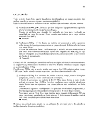 69
6. CONCLUSÃO
Todos os testes foram feitos a partir da definição de utilização de um macaco mecânico tipo
sanfona para elevar um carro popular, como motorização 1.0.
Logo, foram realizadas três analises no macaco mecânico tipo sanfona no software Inventor.
1) Analise com 1.000Kg  Constatado que com esse peso o equipamento não suportaria
e haveria um rompimento nas partes mais frágeis.
Quando se verificou essa situação, foi realizado um teste para verificação da
capacidade de carga do macaco. Dessa maneira, descobriu-se que a carga máxima
suportada é de 800Kg.
 Anexo 01
2) Analise com 800Kg  Em função do material ser estampado e após o processo
sofrer um enrijecimento em sua estrutura, a carga máxima é definida pelo fabricante
com testes físicos.
Através dos elementos finitos, verificou-se que o material, em seu estado natural e
com limite de escoamento normalizado, suporta uma carga máxima de 800 kg, ou seja,
após ser estampado, esse material adquiri propriedades mais resistentes ao escoamento
em função do encruamento.
 Anexo 02
Levando isto em consideração, realizou-se um teste físico para verificação da quantidade real
de carga elevada pelo macaco no momento de uma troca de pneu, o resultado foi que a carga é
de aproximadamente 350Kg.
Consideramos 500Kg para a terceira analise que trata-se dos 350Kg citados acima e mais
150Kg, que é a pior situação quando o carro está com duas rodas elevadas do solo.
3) Analise com 500Kg  A resultante das tensões exercidas, ou seja, a tensão de tração e
compressão, torna-se a maior tensão aplicada ao material.
O limite de escoamento do material é de 207 Mpa, dessa forma, a maior tensão
aplicada no macaco é de 158 Mpa. Com isso concluímos que o material não chega a
escoar durante esse carregamento, com outras palavras, está trabalhando no limite
elástico.
Como fator de segurança e carregamento são grandezas inversamente proporcionais, o
fator de segurança aumenta quando mais longe estamos do limite de escoamento.
Nesse caso, tem-se FS de 1,3, o que significa que o macaco ainda aguenta 30% de
carga e continuará trabalhando no limite elástico. O deslocamento é aceitável, pois é
de 0,1 mm, o qual não proporciona danos ao sistema.
 Anexo 3
O macaco especificado nesse estudo e a sua utilização foi aprovado através dos cálculos e
também da analise dos elementos finitos.
 