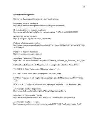70
Referencias bibliográficas
http://www.slideshare.net/josempsc/9-b-movimentosmecan
Imagens de Macacos mecânicos
http://www.manutencaoesuprimentos.com.br/categoria/ferramentas/
História dos primeiros macacos mecânicos
http://www.scielo.br/scielo.php?script=sci_arttext&pid=S1678-31662008000400006
Definição de macaco mecânico
http://pt.wikipedia.org/wiki/Macaco_(ferramenta)
Catálogo sobre macacos mecânicos
http://macacomecanico.com.br/catalogos/Cat%C3%A1logo%20MMS%C3%A9rie%20P%20-
%202009.pdf
Modelos de macacos mecânicos.
http://www.macacomecanico.com.br/
Apostila de Elementos de Máquinas
https://wiki.ifsc.edu.br/mediawiki/images/6/67/Apostila_elementos_de_maquinas_2009_2.pdf
SHIGLEY, J. E. Elementos de Máquinas, vol. 1, reimpressão, LTC: São Paulo, 1986;
TELECURSO 2000. Elementos de Máquinas, aulas. 6, 7 e 8;
PROTEC, Manual do Projetista de Máquinas, São Paulo, 1984.
LORDES, Francisco et. all. Noções Básicas de Elementos de Máquinas. Senai/CST:Vitória,
1996.
NORTON, R. L. Projeto de máquinas: uma abordagem integrada, 2ª Ed., Bookman, 2004.
Apostila sobre parafuso de potência
http://www.ebah.com.br/content/ABAAABprgAB/parafuso-potencia
Apostila sobre Elementos de Fixação
http://www.ebah.com.br/content/ABAAABYiMAF/elementos-fixacao-parafusos
Apostila sobre parafusos e roscas
http://mundomecanico.com.br/wp-content/uploads/2011/09/01-Parafusos-e-roscas_2.pdf
 