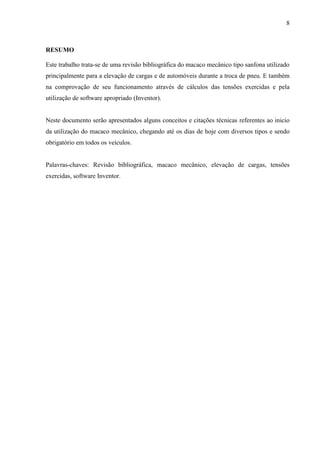 8
RESUMO
Este trabalho trata-se de uma revisão bibliográfica do macaco mecânico tipo sanfona utilizado
principalmente para a elevação de cargas e de automóveis durante a troca de pneu. E também
na comprovação de seu funcionamento através de cálculos das tensões exercidas e pela
utilização de software apropriado (Inventor).
Neste documento serão apresentados alguns conceitos e citações técnicas referentes ao inicio
da utilização do macaco mecânico, chegando até os dias de hoje com diversos tipos e sendo
obrigatório em todos os veículos.
Palavras-chaves: Revisão bibliográfica, macaco mecânico, elevação de cargas, tensões
exercidas, software Inventor.
 