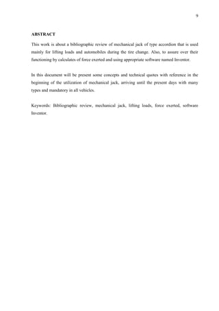 9
ABSTRACT
This work is about a bibliographic review of mechanical jack of type accordion that is used
mainly for lifting loads and automobiles during the tire change. Also, to assure over their
functioning by calculates of force exerted and using appropriate software named Inventor.
In this document will be present some concepts and technical quotes with reference in the
beginning of the utilization of mechanical jack, arriving until the present days with many
types and mandatory in all vehicles.
Keywords: Bibliographic review, mechanical jack, lifting loads, force exerted, software
Inventor.
 