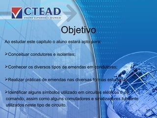 Objetivo
Ao estudar este capitulo o aluno estará apto para:
Conceituar condutores e isolantes;
Conhecer os diversos tipos de emendas em condutores;
Realizar práticas de emendas nas diversas formas estudadas;
Identificar alguns símbolos utilizado em circuitos elétricos e de
comando, assim como alguns comutadores e sinalizadores bastante
utilizados neste tipo de circuito.
3
 