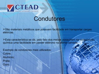 Condutores
São materiais metálicos que possuem facilidade em transportar cargas
elétricas.
Esta característica se dá, pelo fato dos metais possuírem na composição
química uma facilidade em perder elétrons na ultima camada.
Exemplo de condutores mais utilizados:
Cobre;
Alumínio;
Prata;
Ouro.
4
 