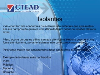 Isolantes
Ao contrário dos condutores os isolantes são materiais que apresentam
em sua composição química uma dificuldade em ceder ou receber elétrons
livres.
Isso ocorre porque na ultima camada atômica os elétrons possuem uma
força atômica forte, portanto isolantes não conduzem cargas elétrica.
Por esse motivo são considerados maus condutores de eletricidade.
Exemplo de isolantes mais conhecidos:
Vidro;
Plástico;
Madeira;
Borracha.
5
 