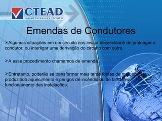 Emendas de Condutores
Algumas situações em um circuito nos leva a necessidade de prolongar o
condutor, ou interligar uma derivação do circuito com outra.
A esse procedimento chamamos de emenda.
Entretanto, poderão se transformar mais tarde fontes de mau contato,
produzindo aquecimento e perigos de incêndio ou de falhas no
funcionamento das instalações.
6
 