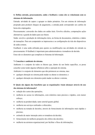 6- Defina entrada, processamento, saída e feedback e como eles se relacionam com os
sistemas de informação.
Entrada: atividade de captar e agrupar os dados primários. Em um sistema de informação
projetado para produzir cheques de pagamento, a entrada pode corresponder aos cartões de
horas dos empregados.
Processamento: conversão dos dados em saídas úteis. Envolve cálculos, comparações ações
alternativas e guarda de dados para uso futuro.
Saída: envolve a produção de informações úteis, na forma de documentos, relatórios e dados
de transações. Para um computador as impressoras e as configurações de tela são dispositivos
de saída comuns.
Feedback: é uma saída utilizada para ajustes ou modificações nas atividades de entrada ou
processamento. O feedback é importante para administradores e tomadores de decisão.
Estes são os elementos que compõem os Sistemas de Informação.
7- Conceitue o ambiente do sistema.
Ambiente é o conjunto de todos os fatores que, dentro de um limite específico, se possa
conceber como tendo alguma influência sobre a operação do sistema.
Ambiente é o conjunto de elementos que não pertencem ao sistema, mas:
 qualquer alteração no sistema pode mudar ou alterar os elementos; e
 qualquer alteração nos elementos pode mudar ou alterar o sistema.
8- Quais são alguns dos benefícios que as organizações visam alcançar através do uso
dos sistemas de informação?
 redução dos custos das operações;
 melhoria no acesso às informações, com relatórios mais precisos e rápidos, com menor
esforço;
 melhoria na produtividade, tanto setorial quanto global;
 melhoria nos serviços realizados e oferecidos;
 melhoria na tomada de decisões, através do fornecimento de informações mais rápidas e
precisas;
 estímulo de maior interação entre os tomadores de decisão;
 fornecimento de melhores projeções dos efeitos das decisões;
 melhoria na estrutura organizacional, por facilitar o fluxo de informações;
 