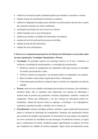  melhoria na estrutura de poder, destinada àqueles que entendem e controlam o sistema;
 redução do grau de centralização de decisões na empresa;
 melhoria na adaptação da empresa para enfrentar os acontecimentos não previstos, a partir
das constantes mutações nos fatores ambientais;
 otimização na prestação dos seus serviços aos clientes;
 melhor interação com os seus fornecedores;
 melhoria nas atitudes e atividades dos funcionários da empresa;
 aumento do nível de motivação das pessoas envolvidas;
 redução da mão-de-obra burocrática;
 redução dos níveis hierárquicos.
9- Descreva os componentes/perspectivas de Sistemas de Informação a serem observados
em uma organização: Tecnologia, Organizações e Pessoas.
 Tecnologia- Os principais aspectos de tecnologia relativos ao SI são: o hardware, os
softwares, a tecnologia de armazenamento e a tecnologia das comunicações.
 Hardware consiste no equipamento do computador usado para executar as atividades
de entrada, processamento e saída.
 Software consiste nos programas e nas instruções dados ao computador e aos usuários.
 Banco de dados é uma coleção organizada de fatos e informações.
 Telecomunicações permitem às empresas ligar os sistemas de computador em redes de
trabalho.
 Pessoas- usam em seus trabalhos informações provenientes de sistemas e são solicitadas a
introduzir dados. São os elementos mais importantes nos sistemas de informação e
incluem todas as pessoas que gerenciam, executam, programam e mantêm o sistema do
computador. Fatores que influenciam o uso dos sistemas de informação podem ser:
treinamento, atitude das pessoas frente ao emprego, a tecnologia e aos empregadores,
ergonomia e questões de saúde, a interface com o sistema, etc.
 Procedimentos- incluem estratégias, políticas, métodos e regras usadas pelo homem para
operar os sistemas de informação de computadores. Empresas são organizações formais
que consistem de unidades especializadas. Os funcionários de uma empresa são dispostos
em níveis crescentes de autoridade em uma hierarquia. Procedimentos formais, ou regras
para o cumprimento de tarefas, coordenam grupos especializados na empresa, de forma
que completem seu trabalho de maneira adequada. Alguns destes procedimentos (como
 