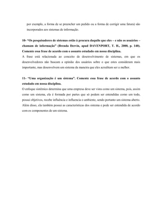 por exemplo, a forma de se preencher um pedido ou a forma de corrigir uma fatura) são
incorporados aos sistemas de informação.
10- “Os pesquisadores de sistemas estão à procura daquilo que eles – e não os usuários –
chamam de informação” (Brenda Dervin, apud DAVENPORT, T. H., 2000, p. 140).
Comente essa frase de acordo com o assunto estudado em nossa disciplina.
A frase está relacionada ao conceito de desenvolvimento de sistemas, em que os
desenvolvedores não buscam a opinião dos usuários sobre o que estes consideram mais
importante, mas desenvolvem um sistema da maneira que eles acreditam ser a melhor.
11- “Uma organização é um sistema”. Comente essa frase de acordo com o assunto
estudado em nossa disciplina.
O enfoque sistêmico determina que uma empresa deve ser vista como um sistema, pois, assim
como um sistema, ela é formada por partes que só podem ser entendidas como um todo,
possui objetivos, recebe influência e influencia o ambiente, sendo portanto um sistema aberto.
Além disso, ela também possui as características dos sistema e pode ser entendida de acordo
com os componentes de um sistema.
 