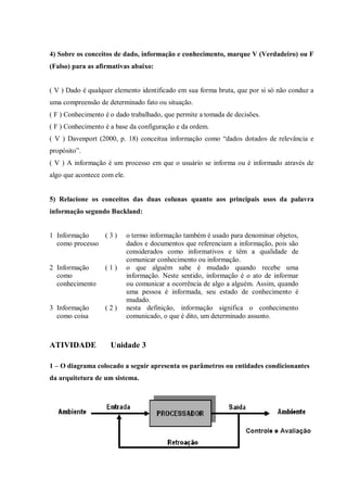 4) Sobre os conceitos de dado, informação e conhecimento, marque V (Verdadeiro) ou F
(Falso) para as afirmativas abaixo:
( V ) Dado é qualquer elemento identificado em sua forma bruta, que por si só não conduz a
uma compreensão de determinado fato ou situação.
( F ) Conhecimento é o dado trabalhado, que permite a tomada de decisões.
( F ) Conhecimento é a base da configuração e da ordem.
( V ) Davenport (2000, p. 18) conceitua informação como “dados dotados de relevância e
propósito”.
( V ) A informação é um processo em que o usuário se informa ou é informado através de
algo que acontece com ele.
5) Relacione os conceitos das duas colunas quanto aos principais usos da palavra
informação segundo Buckland:
1 Informação
como processo
( 3 ) o termo informação também é usado para denominar objetos,
dados e documentos que referenciam a informação, pois são
considerados como informativos e têm a qualidade de
comunicar conhecimento ou informação.
2 Informação
como
conhecimento
( 1 ) o que alguém sabe é mudado quando recebe uma
informação. Neste sentido, informação é o ato de informar
ou comunicar a ocorrência de algo a alguém. Assim, quando
uma pessoa é informada, seu estado de conhecimento é
mudado.
3 Informação
como coisa
( 2 ) nesta definição, informação significa o conhecimento
comunicado, o que é dito, um determinado assunto.
ATIVIDADE Unidade 3
1 – O diagrama colocado a seguir apresenta os parâmetros ou entidades condicionantes
da arquitetura de um sistema.
 