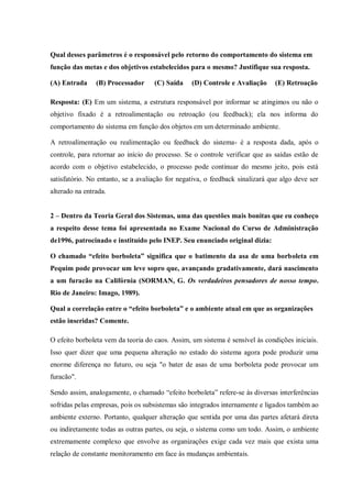 Qual desses parâmetros é o responsável pelo retorno do comportamento do sistema em
função das metas e dos objetivos estabelecidos para o mesmo? Justifique sua resposta.
(A) Entrada (B) Processador (C) Saída (D) Controle e Avaliação (E) Retroação
Resposta: (E) Em um sistema, a estrutura responsável por informar se atingimos ou não o
objetivo fixado é a retroalimentação ou retroação (ou feedback); ela nos informa do
comportamento do sistema em função dos objetos em um determinado ambiente.
A retroalimentação ou realimentação ou feedback do sistema- é a resposta dada, após o
controle, para retornar ao início do processo. Se o controle verificar que as saídas estão de
acordo com o objetivo estabelecido, o processo pode continuar do mesmo jeito, pois está
satisfatório. No entanto, se a avaliação for negativa, o feedback sinalizará que algo deve ser
alterado na entrada.
2 – Dentro da Teoria Geral dos Sistemas, uma das questões mais bonitas que eu conheço
a respeito desse tema foi apresentada no Exame Nacional do Curso de Administração
de1996, patrocinado e instituído pelo INEP. Seu enunciado original dizia:
O chamado “efeito borboleta” significa que o batimento da asa de uma borboleta em
Pequim pode provocar um leve sopro que, avançando gradativamente, dará nascimento
a um furacão na Califórnia (SORMAN, G. Os verdadeiros pensadores de nosso tempo.
Rio de Janeiro: Imago, 1989).
Qual a correlação entre o “efeito borboleta” e o ambiente atual em que as organizações
estão inseridas? Comente.
O efeito borboleta vem da teoria do caos. Assim, um sistema é sensível às condições iniciais.
Isso quer dizer que uma pequena alteração no estado do sistema agora pode produzir uma
enorme diferença no futuro, ou seja "o bater de asas de uma borboleta pode provocar um
furacão".
Sendo assim, analogamente, o chamado “efeito borboleta” refere-se às diversas interferências
sofridas pelas empresas, pois os subsistemas são integrados internamente e ligados também ao
ambiente externo. Portanto, qualquer alteração que sentida por uma das partes afetará direta
ou indiretamente todas as outras partes, ou seja, o sistema como um todo. Assim, o ambiente
extremamente complexo que envolve as organizações exige cada vez mais que exista uma
relação de constante monitoramento em face às mudanças ambientais.
 