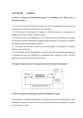 ATIVIDADE Unidade 4
1) Sobre os Sistemas de Informação, marque V (Verdadeiro) ou F (Falso) para as
afirmativas abaixo:
( V ) Um dos mecanismos imprescindíveis para um correto gerenciamento de dados em uma
organização é um Sistema de Informações bem estruturado.
( F ) Os Sistemas de Informação (S.I.) podem ser utilizados somente por organizações de
grande porte, devido à atuação competitiva destas.
( V ) O leque de novas oportunidades que os S.I. trazem começa com a melhoria e otimização
das operações externas, aumentando a competitividade em relação à concorrência e resultando
em benefícios diretos aos usuários ou clientes.
( F ) Entende-se por SI todos os processos de transformação de informações em decisões
dentro de uma organização.
( V ) Um eficiente Sistema de Informação é capaz de aumentar a praticidade e agilidade para
a utilização dos fluxos de informações e, conseqüentemente, melhorar as ações e decisões
pendentes dos mesmos, tornando-os mais eficazes.
2) Complete a figura abaixo com componentes de um Sistemas de Informação:
3) Sobre os Sistemas de Informação, analise as afirmativas a seguir:
I. Os sistemas de informação transformam a informação em uma forma utilizável para o fluxo
de trabalho da empresa e fazem isso através das três atividades básicas já definidas: a entrada,
o processamento, a saída.
PROCESSO DE
TRANSFORMAÇÃO
SaídasEntradas
Retroalimentação ou Feedback
Controle e
Avaliação
Objetivo
 