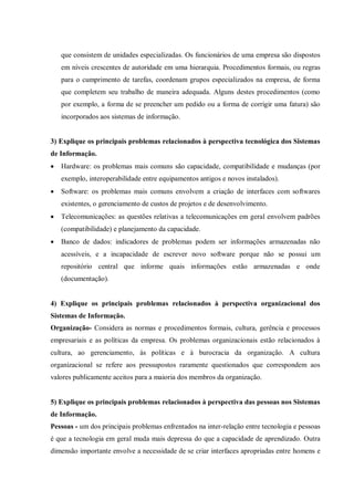que consistem de unidades especializadas. Os funcionários de uma empresa são dispostos
em níveis crescentes de autoridade em uma hierarquia. Procedimentos formais, ou regras
para o cumprimento de tarefas, coordenam grupos especializados na empresa, de forma
que completem seu trabalho de maneira adequada. Alguns destes procedimentos (como
por exemplo, a forma de se preencher um pedido ou a forma de corrigir uma fatura) são
incorporados aos sistemas de informação.
3) Explique os principais problemas relacionados à perspectiva tecnológica dos Sistemas
de Informação.
 Hardware: os problemas mais comuns são capacidade, compatibilidade e mudanças (por
exemplo, interoperabilidade entre equipamentos antigos e novos instalados).
 Software: os problemas mais comuns envolvem a criação de interfaces com softwares
existentes, o gerenciamento de custos de projetos e de desenvolvimento.
 Telecomunicações: as questões relativas a telecomunicações em geral envolvem padrões
(compatibilidade) e planejamento da capacidade.
 Banco de dados: indicadores de problemas podem ser informações armazenadas não
acessíveis, e a incapacidade de escrever novo software porque não se possui um
repositório central que informe quais informações estão armazenadas e onde
(documentação).
4) Explique os principais problemas relacionados à perspectiva organizacional dos
Sistemas de Informação.
Organização- Considera as normas e procedimentos formais, cultura, gerência e processos
empresariais e as políticas da empresa. Os problemas organizacionais estão relacionados à
cultura, ao gerenciamento, às políticas e à burocracia da organização. A cultura
organizacional se refere aos pressupostos raramente questionados que correspondem aos
valores publicamente aceitos para a maioria dos membros da organização.
5) Explique os principais problemas relacionados à perspectiva das pessoas nos Sistemas
de Informação.
Pessoas - um dos principais problemas enfrentados na inter-relação entre tecnologia e pessoas
é que a tecnologia em geral muda mais depressa do que a capacidade de aprendizado. Outra
dimensão importante envolve a necessidade de se criar interfaces apropriadas entre homens e
 