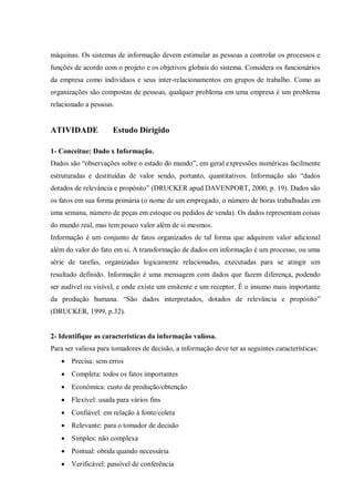 máquinas. Os sistemas de informação devem estimular as pessoas a controlar os processos e
funções de acordo com o projeto e os objetivos globais do sistema. Considera os funcionários
da empresa como indivíduos e seus inter-relacionamentos em grupos de trabalho. Como as
organizações são compostas de pessoas, qualquer problema em uma empresa é um problema
relacionado a pessoas.
ATIVIDADE Estudo Dirigido
1- Conceitue: Dado x Informação.
Dados são “observações sobre o estado do mundo”, em geral expressões numéricas facilmente
estruturadas e destituídas de valor sendo, portanto, quantitativos. Informação são “dados
dotados de relevância e propósito” (DRUCKER apud DAVENPORT, 2000, p. 19). Dados são
os fatos em sua forma primária (o nome de um empregado, o número de horas trabalhadas em
uma semana, número de peças em estoque ou pedidos de venda). Os dados representam coisas
do mundo real, mas tem pouco valor além de si mesmos.
Informação é um conjunto de fatos organizados de tal forma que adquirem valor adicional
além do valor do fato em si. A transformação de dados em informação é um processo, ou uma
série de tarefas, organizadas logicamente relacionadas, executadas para se atingir um
resultado definido. Informação é uma mensagem com dados que fazem diferença, podendo
ser audível ou visível, e onde existe um emitente e um receptor. É o insumo mais importante
da produção humana. “São dados interpretados, dotados de relevância e propósito”
(DRUCKER, 1999, p.32).
2- Identifique as características da informação valiosa.
Para ser valiosa para tomadores de decisão, a informação deve ter as seguintes características:
 Precisa: sem erros
 Completa: todos os fatos importantes
 Econômica: custo de produção/obtenção
 Flexível: usada para vários fins
 Confiável: em relação à fonte/coleta
 Relevante: para o tomador de decisão
 Simples: não complexa
 Pontual: obtida quando necessária
 Verificável: passível de conferência
 