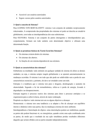  Acessível: aos usuários autorizados
 Segura: acesso pelos usuários autorizados
3- Qual o conceito de Sistema?
Para LUDWIG VON BERTALANFFY: sistema é um conjunto de unidades reciprocamente
relacionadas. A compreensão das propriedades dos sistemas só pode ser descrita ao estudá-lo
globalmente, com todas as interdependências dos seus subsistemas.
Para OLIVEIRA: Sistema é um conjunto de partes interagentes e interdependentes que,
conjuntamente, formam um todo unitário com determinado objetivo e efetuam uma
determinada função.
4- Quais as premissas básicas da Teoria Geral dos Sistemas?
 Os sistemas existem dentro de sistemas.
 Os sistemas são abertos.
 As funções de um sistema dependem de sua estrutura.
5- Quais as características dos sistemas?
Globalismo ou totalidade: todo estímulo em qualquer unidade do sistema irá afetar as demais
unidades; ou seja, o sistema sempre reagirá globalmente e se ajustará automaticamente às
mudanças ocorridas. O sistema é um todo que não pode ser subdividido sem a perda de suas
características essenciais e, portanto, ele deve ser estudado como um todo.
Entropia é a tendência que o sistema tem para o desgaste, desintegração e aumento da
aleatoriedade. Segundo a lei da termodinâmica, refere-se à perda de energia, levando à
degradação e ao desaparecimento.
Entropia negativa é processo reativo dos sistemas para deter o processo entrópico e se
organizarem para a sobrevivência, através de maior ordenação.
Propósito ou objetivo: todo sistema tem um ou alguns objetivos a alcançar.
Homeostasia: o sistema tem uma tendência a se adaptar a fim de alcançar um equilíbrio
interno e dinâmico entre suas partes, face às mudanças externas do meio ambiente.
Interdependência e Interrelação de objetos: estas interrelações podem ser simbióticas, quando
as partes não podem funcionar só, ou sinergísticas, quando existe uma ação combinada entre
as partes, de modo que o resultado da sua ação simultânea produz resultados diferentes
daqueles que seriam obtidos com as partes atuando independentemente.
 