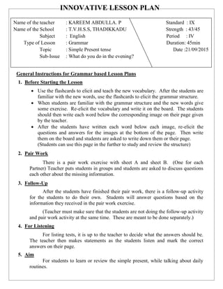 INNOVATIVE LESSON PLAN
General Instructions for Grammar based Lesson Plans
1. Before Starting the Lesson
 Use the flashcards to elicit and teach the new vocabulary. After the students are
familiar with the new words, use the flashcards to elicit the grammar structure.
 When students are familiar with the grammar structure and the new words give
some exercise. Re-elicit the vocabulary and write it on the board. The students
should then write each word below the corresponding image on their page given
by the teacher.
 After the students have written each word below each image, re-elicit the
questions and answers for the images at the bottom of the page. Then write
them on the board and students are asked to write down them or their page.
(Students can use this page in the further to study and review the structure)
2. Pair Work
There is a pair work exercise with sheet A and sheet B. (One for each
Partner) Teacher puts students in groups and students are asked to discuss questions
each other about the missing information.
3. Follow-Up
After the students have finished their pair work, there is a follow-up activity
for the students to do their own. Students will answer questions based on the
information they received in the pair work exercise.
(Teacher must make sure that the students are not doing the follow-up activity
and pair work activity at the same time. These are meant to be done separately.)
4. For Listening
For listing tests, it is up to the teacher to decide what the answers should be.
The teacher then makes statements as the students listen and mark the correct
answers on their page.
5. Aim
For students to learn or review the simple present, while talking about daily
routines.
Name of the teacher : KAREEM ABDULLA. P Standard : IX
Name of the School : T.V.H.S.S, THADIKKADU Strength : 43/45
Subject : English Period : IV
Type of Lesson : Grammar Duration: 45min
Topic : Simple Present tense Date :21/09/2015
Sub-Issue : What do you do in the evening?
 