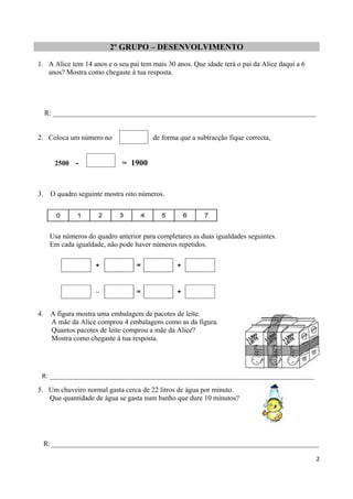 2º GRUPO – DESENVOLVIMENTO
1. A Alice tem 14 anos e o seu pai tem mais 30 anos. Que idade terá o pai da Alice daqui a 6
anos? Mostra como chegaste à tua resposta.
R: __________________________________________________________________________
2. Coloca um número no , de forma que a subtracção fique correcta,
2500 - = 1900
3. O quadro seguinte mostra oito números.
Usa números do quadro anterior para completares as duas igualdades seguintes.
Em cada igualdade, não pode haver números repetidos.
4. A figura mostra uma embalagem de pacotes de leite.
A mãe da Alice comprou 4 embalagens como as da figura.
Quantos pacotes de leite comprou a mãe da Alice?
Mostra como chegaste à tua resposta.
R: _________________________________________________________________________________
5. Um chuveiro normal gasta cerca de 22 litros de água por minuto.
Que quantidade de água se gasta num banho que dure 10 minutos?
R: ___________________________________________________________________________
2
 