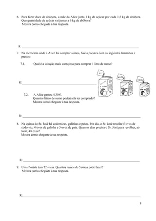 6. Para fazer doce de abóbora, a mãe da Alice junta 1 kg de açúcar por cada 1,5 kg de abóbora.
Que quantidade de açúcar vai juntar a 6 kg de abóbora?
Mostra como chegaste à tua resposta.
R: _________________________________________________________________________________
7. Na mercearia onde a Alice foi comprar sumos, havia pacotes com os seguintes tamanhos e
preços:
7.1. Qual é a solução mais vantajosa para comprar 1 litro de sumo?
R:__________________________________________________________
7.2. A Alice gastou 4,30 €.
Quantos litros de sumo poderá ela ter comprado?
Mostra como chegaste à tua resposta.
R: ___________________________________________________________________________
8. Na quinta do Sr. José há codornizes, galinhas e patos. Por dia, o Sr. José recolhe 5 ovos de
codorniz, 4 ovos de galinha e 3 ovos de pata. Quantos dias precisa o Sr. José para recolher, ao
todo, 48 ovos?
Mostra como chegaste à tua resposta.
R: __________________________________________________________________________
9. Uma florista tem 72 rosas. Quantos ramos de 5 rosas pode fazer?
Mostra como chegaste à tua resposta.
R:___________________________________________________________________________
3
 